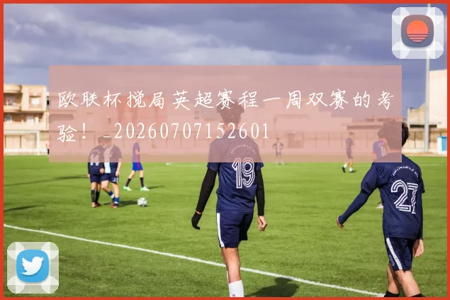 欧联杯搅局英超赛程一周双赛的考验!_20260707152601