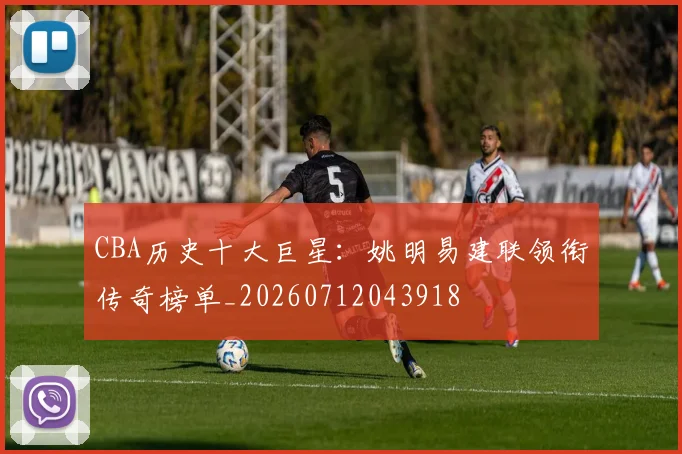 CBA历史十大巨星：姚明易建联领衔传奇榜单_20260712043918