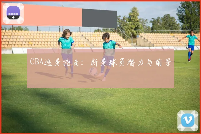 CBA选秀指南：新秀球员潜力与前景