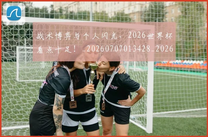 战术博弈与个人闪光,2026世界杯看点十足!_20260707013428_20260723181502