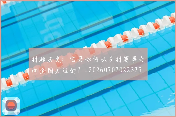 村超历史：它是如何从乡村赛事走向全国关注的？_20260707022325