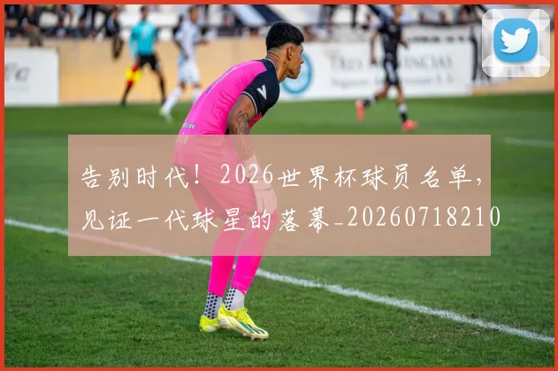告别时代!2026世界杯球员名单,见证一代球星的落幕_20260718210126