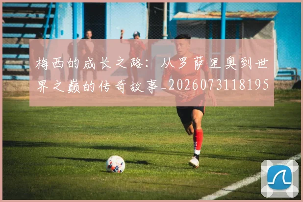 梅西的成长之路:从罗萨里奥到世界之巅的传奇故事_20260731181957