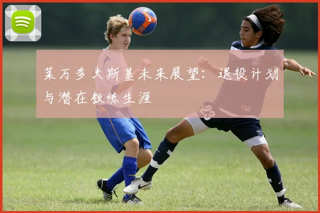 莱万多夫斯基未来展望：退役计划与潜在教练生涯