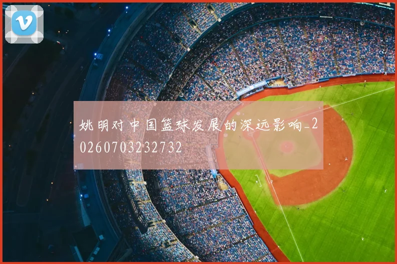 姚明对中国篮球发展的深远影响_20260703232732