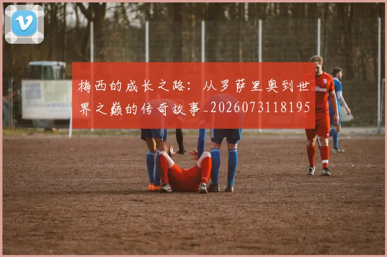 梅西的成长之路:从罗萨里奥到世界之巅的传奇故事_20260731181957