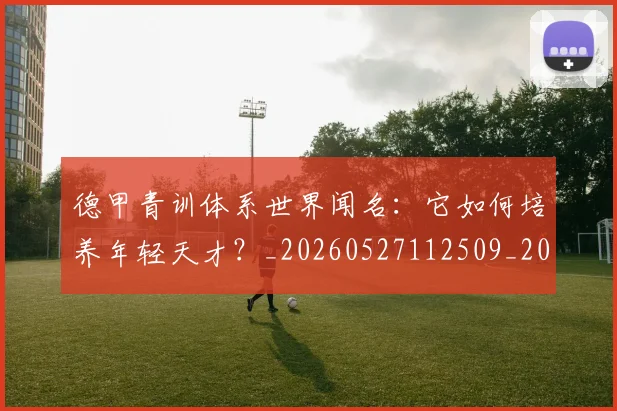 德甲青训体系世界闻名：它如何培养年轻天才？_20260527112509_20260704173903