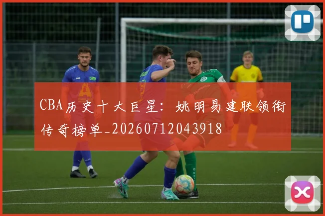 CBA历史十大巨星:姚明易建联领衔传奇榜单_20260712043918