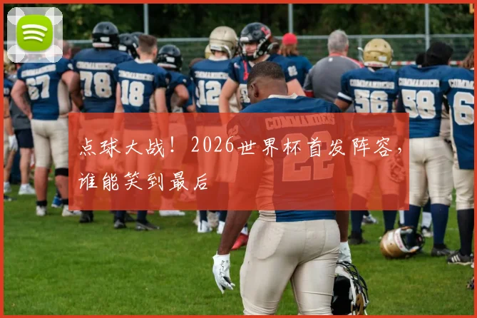 点球大战!2026世界杯首发阵容,谁能笑到最后
