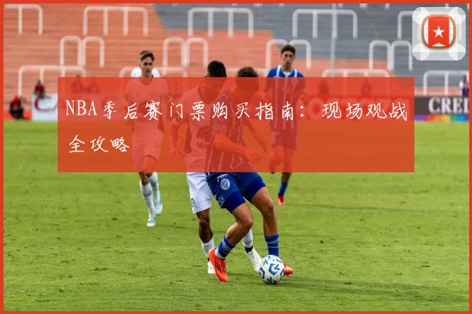 NBA季后赛门票购买指南：现场观战全攻略