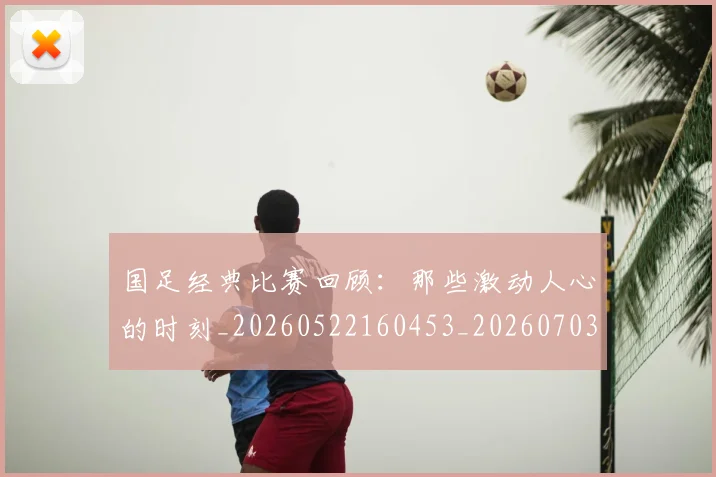 国足经典比赛回顾:那些激动人心的时刻_20260522160453_20260703224419_20260719165312