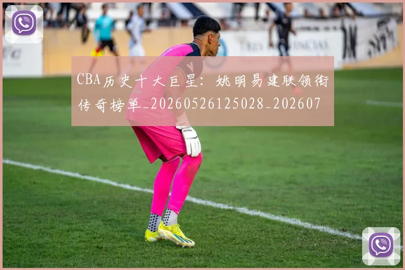 CBA历史十大巨星：姚明易建联领衔传奇榜单_20260526125028_20260712043926