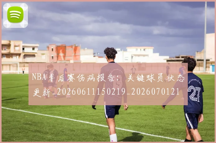 NBA季后赛伤病报告:关键球员状态更新_20260611150219_20260701215650