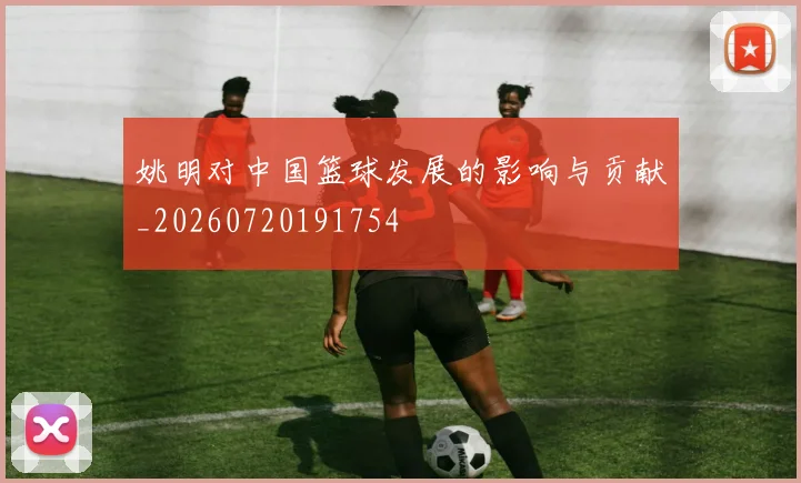 姚明对中国篮球发展的影响与贡献_20260720191754