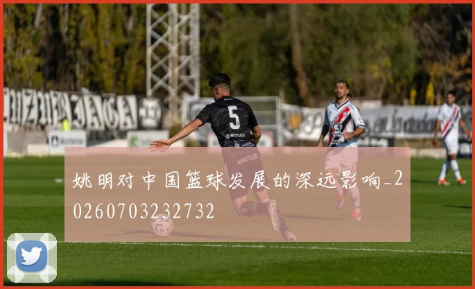 姚明对中国篮球发展的深远影响_20260703232732