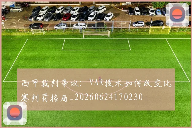 西甲裁判争议：VAR技术如何改变比赛判罚格局_20260624170230