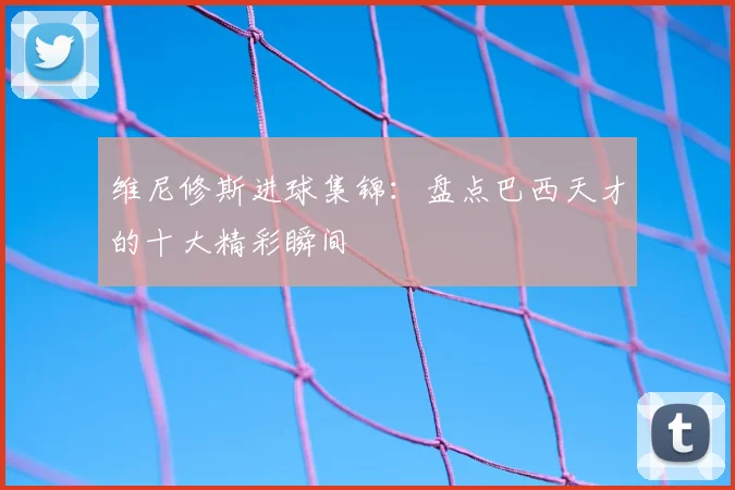 维尼修斯进球集锦:盘点巴西天才的十大精彩瞬间